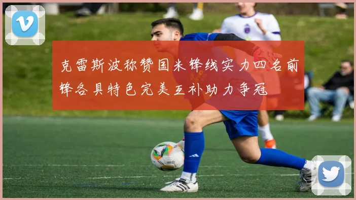 克雷斯波称赞国米锋线实力四名前锋各具特色完美互补助力争冠