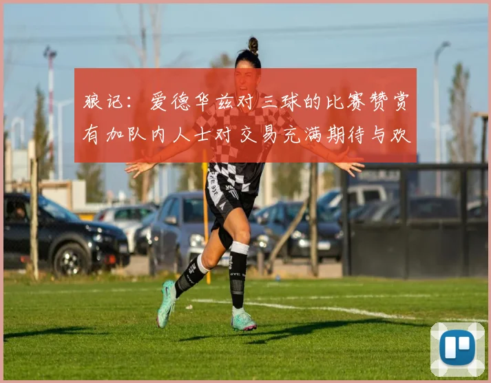 狼记：爱德华兹对三球的比赛赞赏有加队内人士对交易充满期待与欢欣