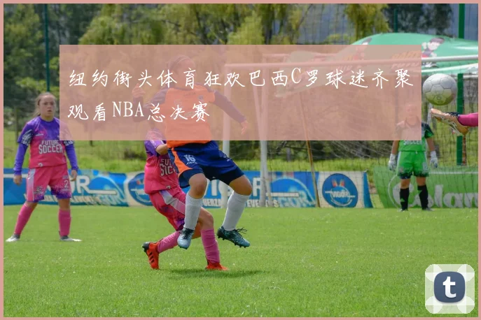 纽约街头体育狂欢巴西C罗球迷齐聚观看NBA总决赛