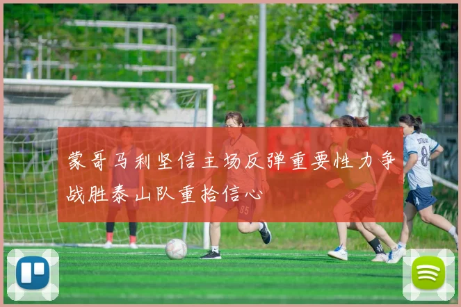蒙哥马利坚信主场反弹重要性力争战胜泰山队重拾信心
