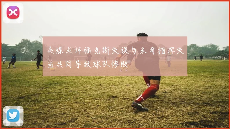 美媒点评福克斯失误与米奇指挥失当共同导致球队惨败