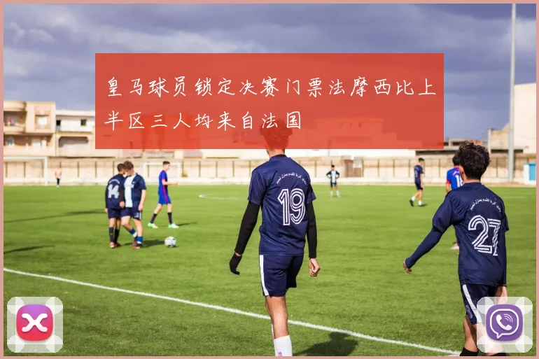 皇马球员锁定决赛门票法摩西比上半区三人均来自法国